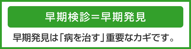 早期検診＝早期発見　早期発見は「病を治す」重要なカギです。